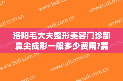 洛阳毛大夫整形美容门诊部鼻尖成形一般多少费用?需要多久恢复?(洛阳医院整形科)