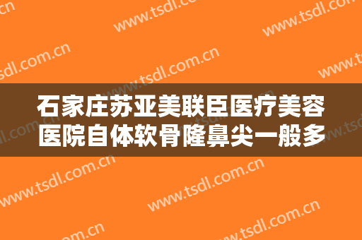 石家庄苏亚美联臣医疗美容医院自体软骨隆鼻尖一般多少费用?多长时间恢复?