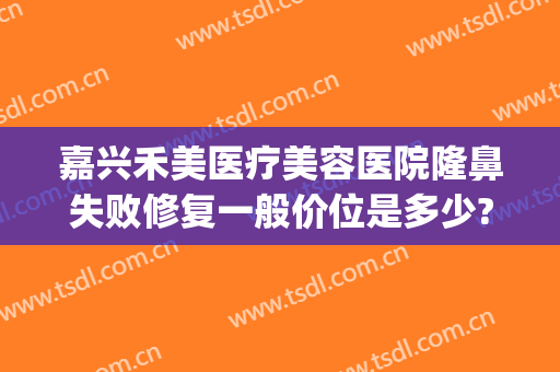 嘉兴禾美医疗美容医院隆鼻失败修复一般价位是多少?靠谱吗?(禾美嘉医疗美容口碑)