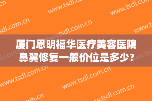 厦门思明福华医疗美容医院鼻翼修复一般价位是多少?贵不贵?(厦门隆鼻修复医生推荐)