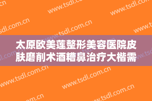 太原欧美莲整形美容医院皮肤磨削术酒糟鼻治疗大楷需要多少钱?好不好?