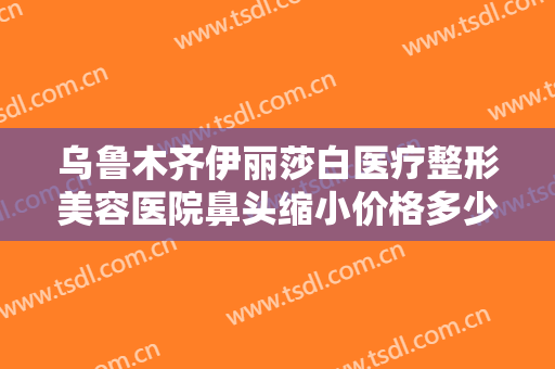 乌鲁木齐伊丽莎白医疗整形美容医院鼻头缩小价格多少钱?需要多久恢复?
