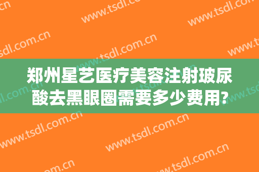 郑州星艺医疗美容注射玻尿酸去黑眼圈需要多少费用?效果怎么样?(郑州星艺整形是正规的吗)