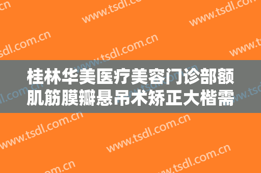 桂林华美医疗美容门诊部额肌筋膜瓣悬吊术矫正大楷需要多少费用?需要多久恢复?