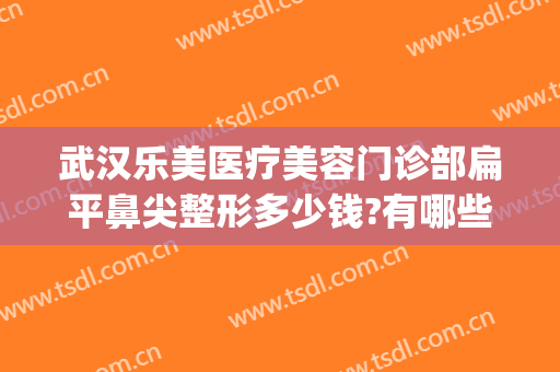 武汉乐美医疗美容门诊部扁平鼻尖整形多少钱?有哪些优势?(美莱美容整形医院评价)