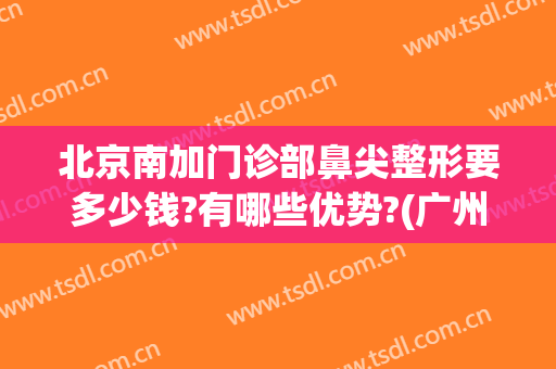 北京南加门诊部鼻尖整形要多少钱?有哪些优势?(广州整鼻尖要多少钱)