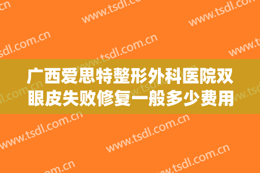 广西爱思特整形外科医院双眼皮失败修复一般多少费用?靠谱吗?(广西南宁爱思特整形)