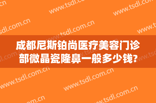 成都尼斯铂尚医疗美容门诊部微晶瓷隆鼻一般多少钱?效果怎么样?(尼斯铂尚整形美容医院地址)
