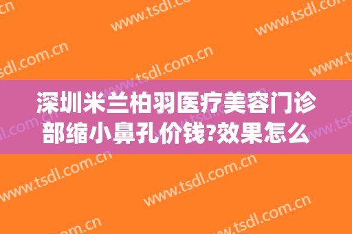 深圳米兰柏羽医疗美容门诊部缩小鼻孔价钱?效果怎么样?(深圳米兰柏羽做眼睛怎么样)