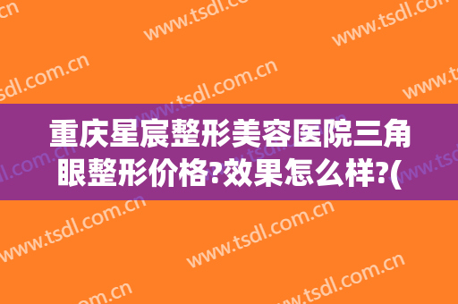 重庆星宸整形美容医院三角眼整形价格?效果怎么样?(重庆星宸整形美容医院三角眼整形价格?效果怎么样呀)
