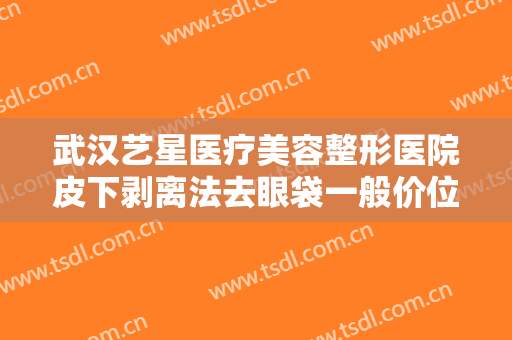 武汉艺星医疗美容整形医院皮下剥离法去眼袋一般价位是多少?有哪些优势?
