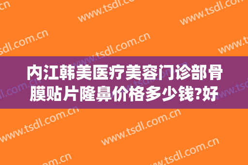 内江韩美医疗美容门诊部骨膜贴片隆鼻价格多少钱?好不好?(内江韩美医疗美容门诊部优惠)