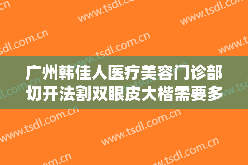 广州韩佳人医疗美容门诊部切开法割双眼皮大楷需要多少钱?可靠吗?(切开韩式双眼皮多少钱)