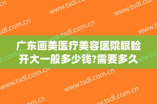 广东画美医疗美容医院眼睑开大一般多少钱?需要多久恢复?(眼睛整形大概多少钱)