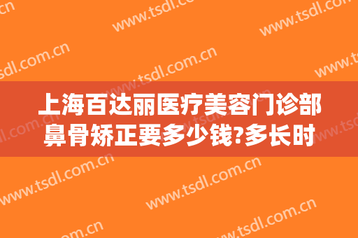 上海百达丽医疗美容门诊部鼻骨矫正要多少钱?多长时间恢复?(上海百达丽整容医院)