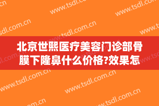 北京世熙医疗美容门诊部骨膜下隆鼻什么价格?效果怎么样?(北京世熙医疗美容专家)