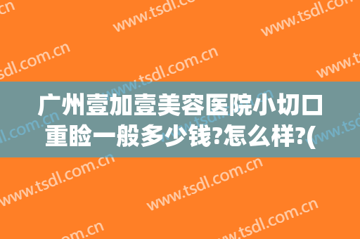 广州壹加壹美容医院小切口重睑一般多少钱?怎么样?(壹美医院整形怎么样)