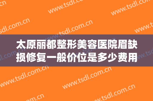 太原丽都整形美容医院眉缺损修复一般价位是多少费用?效果怎么样?(太原丽都整形美容医院专家)