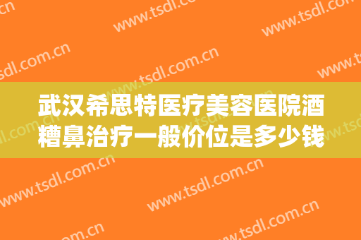 武汉希思特医疗美容医院酒糟鼻治疗一般价位是多少钱?可靠吗?(武汉治疗酒糟鼻哪个医院好)