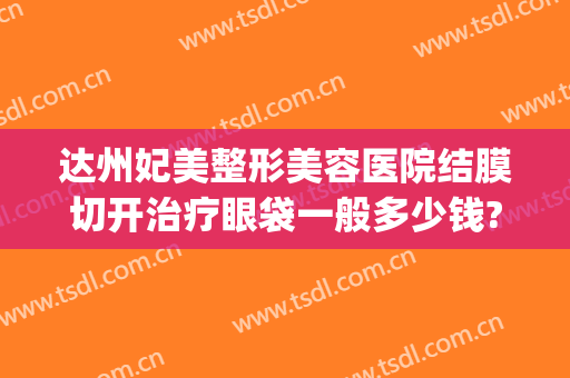达州妃美整形美容医院结膜切开治疗眼袋一般多少钱?靠谱吗?(达州哪里做眼袋手术最好)