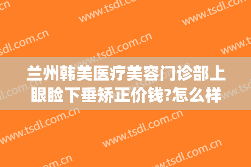 兰州韩美医疗美容门诊部上眼睑下垂矫正价钱?怎么样?(兰州上眼睑下垂哪个医生做的好)