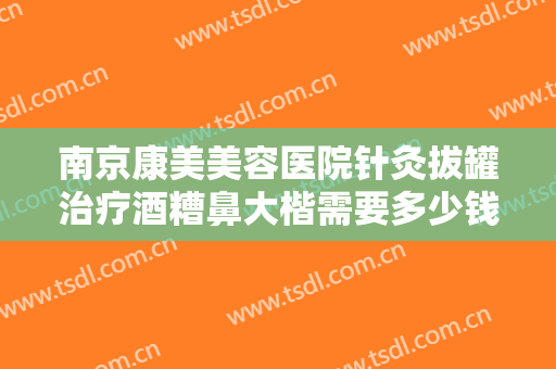 南京康美美容医院针灸拔罐治疗酒糟鼻大楷需要多少钱?效果怎么样?