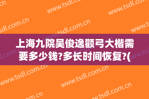 上海九院吴俊逸颧弓大楷需要多少钱?多长时间恢复?(上海九院颧骨内推多少钱)