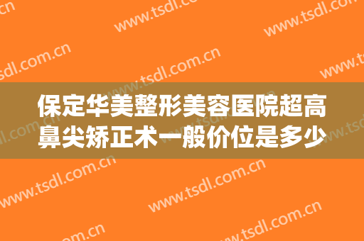 保定华美整形美容医院超高鼻尖矫正术一般价位是多少费用?靠谱吗?(保定华中医疗整形医院)
