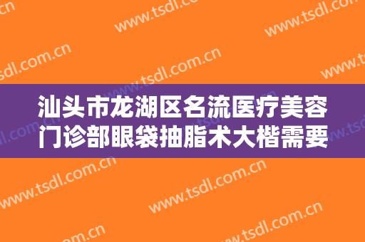 汕头市龙湖区名流医疗美容门诊部眼袋抽脂术大楷需要多少费用?靠谱吗?