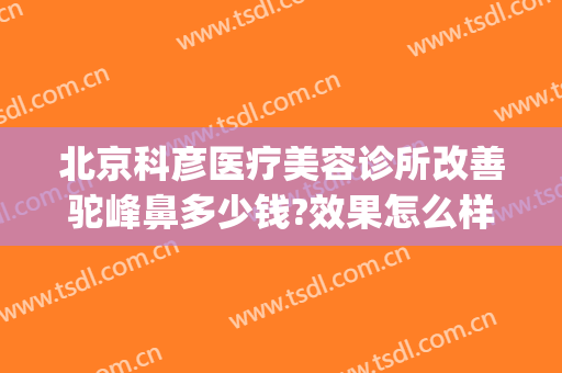 北京科彦医疗美容诊所改善驼峰鼻多少钱?效果怎么样?(北京科彦医美整形)