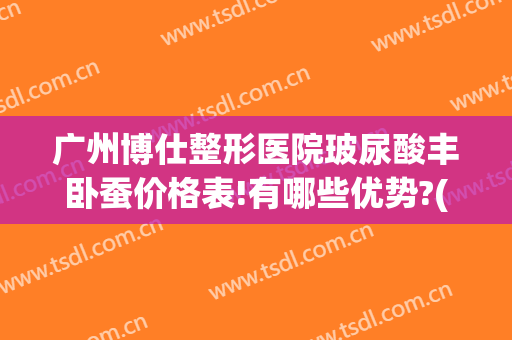 广州博仕整形医院玻尿酸丰卧蚕价格表!有哪些优势?(丰卧蚕推荐玻尿酸)