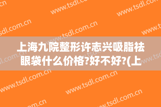 上海九院整形许志兴吸脂祛眼袋什么价格?好不好?(上海第九整形美容医院去眼袋价格)