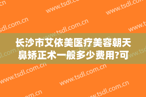 长沙市艾依美医疗美容朝天鼻矫正术一般多少费用?可靠吗?(长沙艾依美医疗美容怎么样)