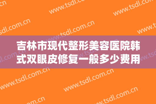 吉林市现代整形美容医院韩式双眼皮修复一般多少费用?可靠吗?(吉林省割双眼皮好的医院)
