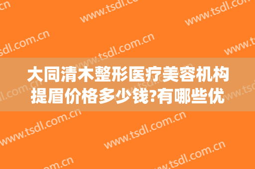 大同清木整形医疗美容机构提眉价格多少钱?有哪些优势?(大同清木整形医院)