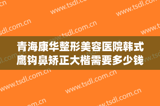 青海康华整形美容医院韩式鹰钩鼻矫正大楷需要多少钱?怎么样?(鹰钩鼻整形费用)