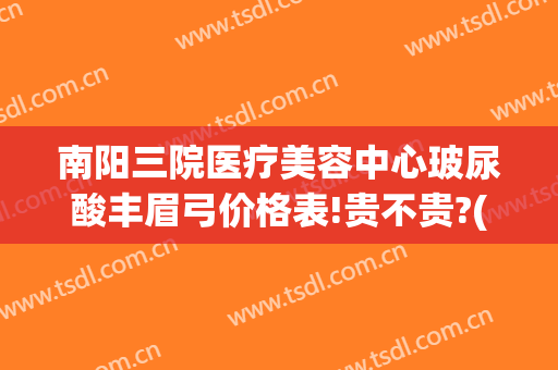 南阳三院医疗美容中心玻尿酸丰眉弓价格表!贵不贵?(南阳三院整形医院)