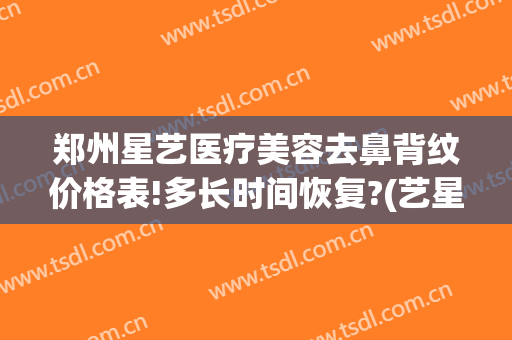 郑州星艺医疗美容去鼻背纹价格表!多长时间恢复?(艺星医疗美容医院祛斑怎么样)