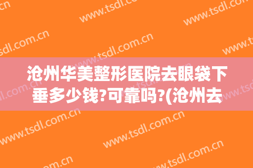 沧州华美整形医院去眼袋下垂多少钱?可靠吗?(沧州去眼袋哪家医院好)