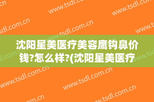 沈阳星美医疗美容鹰钩鼻价钱?怎么样?(沈阳星美医疗美容正规吗)
