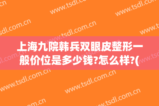 上海九院韩兵双眼皮整形一般价位是多少钱?怎么样?(上海九院整形科双眼皮价格)