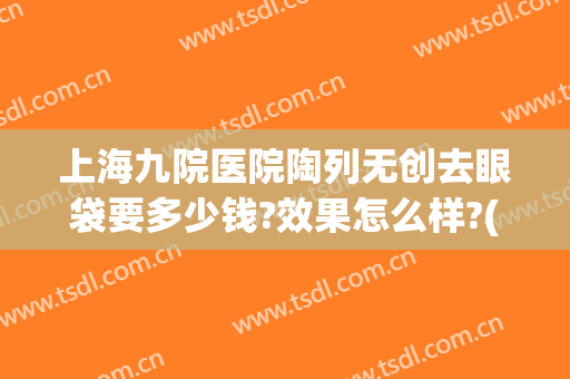 上海九院医院陶列无创去眼袋要多少钱?效果怎么样?(上海9院去眼袋多少钱)