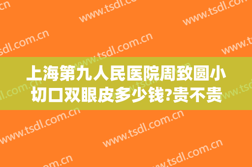上海第九人民医院周致圆小切口双眼皮多少钱?贵不贵?(上海九院双眼皮加开眼角的价格)