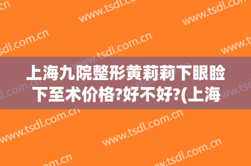 上海九院整形黄莉莉下眼睑下至术价格?好不好?(上海九院上眼睑下垂矫正手术)