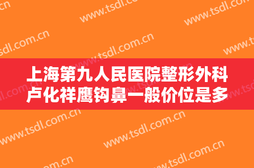 上海第九人民医院整形外科卢化祥鹰钩鼻一般价位是多少?怎么样?