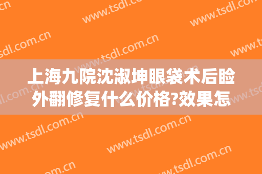 上海九院沈淑坤眼袋术后睑外翻修复什么价格?效果怎么样?(上海九院上睑下垂矫正多少钱)