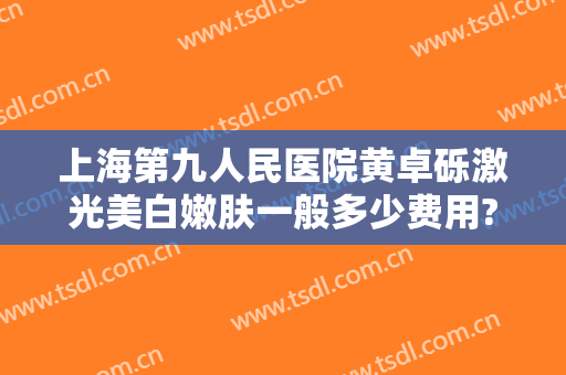 上海第九人民医院黄卓砾激光美白嫩肤一般多少费用?靠谱吗?
