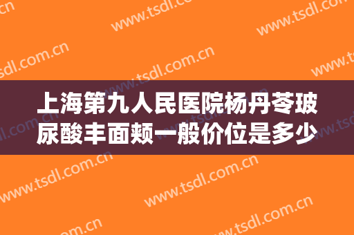 上海第九人民医院杨丹苓玻尿酸丰面颊一般价位是多少费用?怎么样?(上海九院玻尿酸下巴多少钱)
