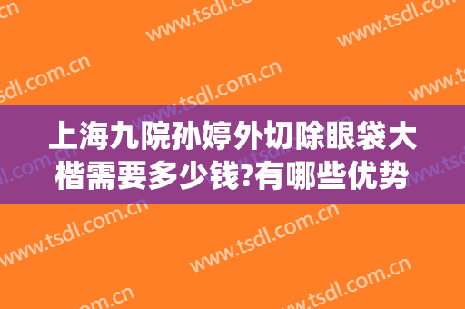 上海九院孙婷外切除眼袋大楷需要多少钱?有哪些优势?(上海九院做去眼袋手术最好的主任医生)