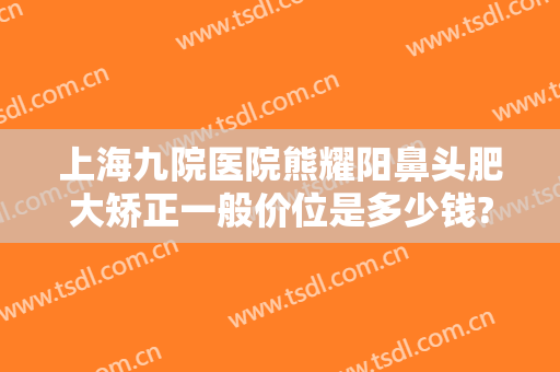 上海九院医院熊耀阳鼻头肥大矫正一般价位是多少钱?有哪些优势?